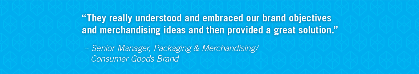 They really understood and embraced our brand objectives and merchandising ideas and then provided a great solution. - Senior Manager, Packaging & Merchandising/ Consumer Goods Brand